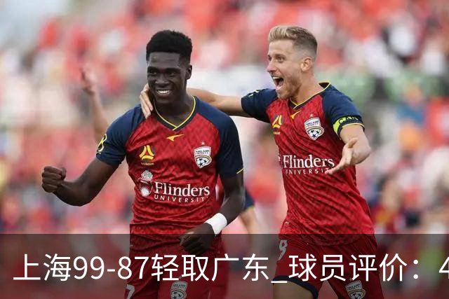 上海99-87轻取广东 球员评价：4人满分，3人及格，2人低迷