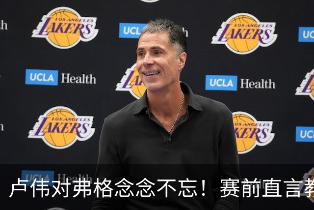 卢伟对弗格念念不忘！赛前直言教练组很不舍，但今晚必须限制他