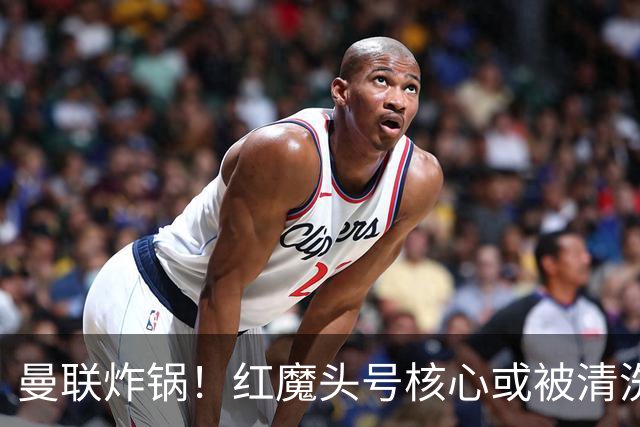 曼联炸锅！红魔头号核心或被清洗！6000 万水货等来上位机会