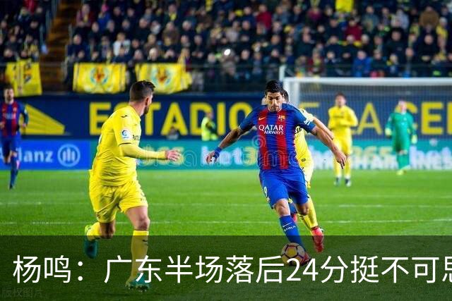 杨鸣：广东半场落后24分挺不可思议，相信广东球迷也挺震撼