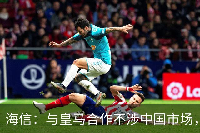 海信：与皇马合作不涉中国市场，与姆巴佩无任何直接代言关系，已发函谴责