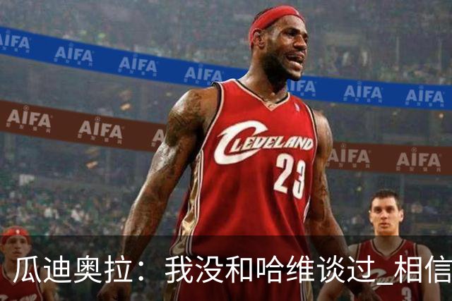 瓜迪奥拉：我没和哈维谈过 相信他一定会做得很好