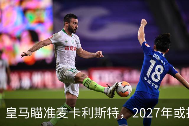 皇马瞄准麦卡利斯特，2027年或抢利物浦核心