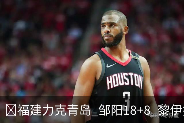 🏀福建力克青岛 邹阳18+8 黎伊扬19分 韦瑟斯庞28+7